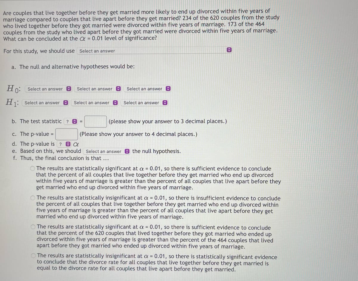 Are couples that live together before they get married more likely to end up divorced within five years of
marriage compared to couples that live apart before they get married? 234 of the 620 couples from the study
who lived together before they got married were divorced within five years of marriage. 173 of the 464
couples from the study who lived apart before they got married were divorced within five years of marriage.
What can be concluded at the = 0.01 level of significance?
For this study, we should use Select an answer
a. The null and alternative hypotheses would be:
Ho: Select an answer C
H1: Select an answer Ⓒ
Select an answer C
Select an answer
b. The test statistic ? =
Select an answer
Select an answer Ⓒ
(please show your answer to 3 decimal places.)
(Please show your answer to 4 decimal places.)
c. The p-value =
d. The p-value is ? &
e. Based on this, we should Select an answer the null hypothesis.
f. Thus, the final conclusion is that ...
C
O The results are statistically significant at a = 0.01, so there is sufficient evidence to conclude
that the percent of all couples that live together before they get married who end up divorced
within five years of marriage is greater than the percent of all couples that live apart before they
get married who end up divorced within five years of marriage.
The results are statistically insignificant at a = 0.01, so there is insufficient evidence to conclude
the percent of all couples that live together before they get married who end up divorced within
five years of marriage is greater than the percent of all couples that live apart before they get
married who end up divorced within five years of marriage.
The results are statistically significant at a = 0.01, so there is sufficient evidence to conclude
that the percent of the 620 couples that lived together before they got married who ended up
divorced within five years of marriage is greater than the percent of the 464 couples that lived
apart before they got married who ended up divorced within five years of marriage.
The results are statistically insignificant at a = 0.01, so there is statistically significant evidence
to conclude that the divorce rate for all couples that live together before they get married is
equal to the divorce rate for all couples that live apart before they get married.