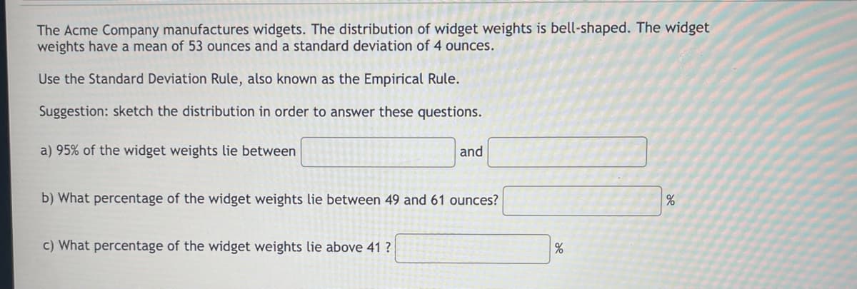 The Acme Company manufactures widgets. The distribution of widget weights is bell-shaped. The widget
weights have a mean of 53 ounces and a standard deviation of 4 ounces.
Use the Standard Deviation Rule, also known as the Empirical Rule.
Suggestion: sketch the distribution in order to answer these questions.
a) 95% of the widget weights lie between
and
b) What percentage of the widget weights lie between 49 and 61 ounces?
c) What percentage of the widget weights lie above 41 ?
%
%