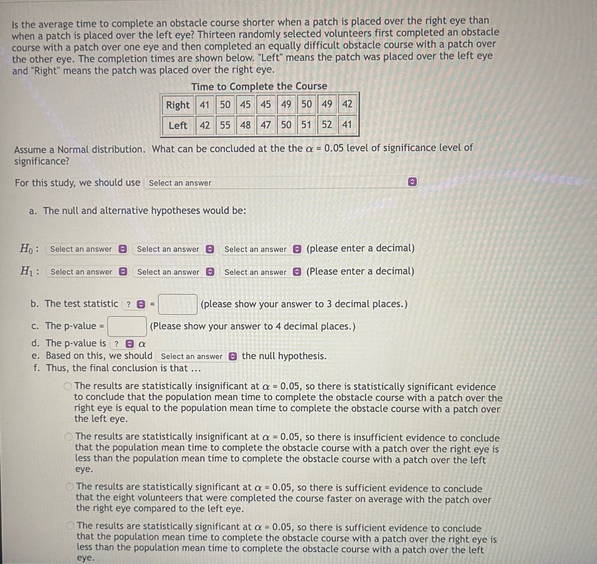 Is the average time to complete an obstacle course shorter when a patch is placed over the right eye than
when a patch is placed over the left eye? Thirteen randomly selected volunteers first completed an obstacle
course with a patch over one eye and then completed an equally difficult obstacle course with a patch over
the other eye. The completion times are shown below. "Left" means the patch was placed over the left eye
and "Right" means the patch was placed over the right eye.
Time to Complete the Course
Right
41 50 45 45 49 50 49 42
Left 42 55 48 47 50 51 52 41
Assume a Normal distribution. What can be concluded at the the a = 0.05 level of significance level of
significance?
For this study, we should use Select an answer
a. The null and alternative hypotheses would be:
Ho:
H₁:
Select an answer
Select an answer C
Select an answer C
Select an answer
b. The test statistic ? =
Select an answer
Select an answer
c. The p-value =
d. The p-value is ? a
e. Based on this, we should
f. Thus, the final conclusion is that ...
(please show your answer to 3 decimal places.)
(please enter a decimal)
(Please enter a decimal)
(Please show your answer to 4 decimal places.)
O
Select an answer the null hypothesis.
The results are statistically insignificant at a = 0.05, so there is statistically significant evidence
to conclude that the population mean time to complete the obstacle course with a patch over the
right eye is equal to the population mean time to complete the obstacle course with a patch over
the left eye.
The results are statistically insignificant at a = 0.05, so there is insufficient evidence to conclude
that the population mean time to complete the obstacle course with a patch over the right eye is
less than the population mean time to complete the obstacle course with a patch over the left
eye.
The results are statistically significant at a = 0.05, so there is sufficient evidence to conclude
that the eight volunteers that were completed the course faster on average with the patch over
the right eye compared to the left eye.
The results are statistically significant at a = 0.05, so there is sufficient evidence to conclude
that the population mean time to complete the obstacle course with a patch over the right eye is
less than the population mean time to complete the obstacle course with a patch over the left
eye.