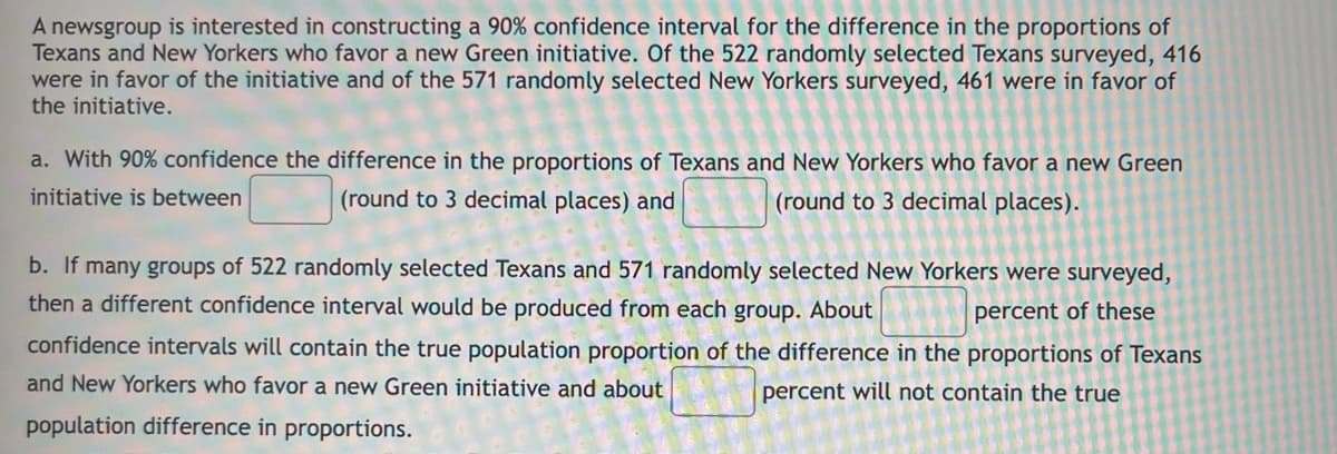 A newsgroup is interested in constructing a 90% confidence interval for the difference in the proportions of
Texans and New Yorkers who favor a new Green initiative. Of the 522 randomly selected Texans surveyed, 416
were in favor of the initiative and of the 571 randomly selected New Yorkers surveyed, 461 were in favor of
the initiative.
a. With 90% confidence the difference in the proportions of Texans and New Yorkers who favor a new Green
initiative is between
(round to 3 decimal places).
(round to 3 decimal places) and
b. If many groups of 522 randomly selected Texans and 571 randomly selected New Yorkers were surveyed,
then a different confidence interval would be produced from each group. About
percent of these
confidence intervals will contain the true population proportion of the difference in the proportions of Texans
and New Yorkers who favor a new Green initiative and about
percent will not contain the true
population difference in proportions.