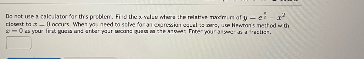 Do not use a calculator for this problem. Find the x-value where the relative maximum of ye²
y = e² - x²
closest to x = 0 occurs. When you need to solve for an expression equal to zero, use Newton's method with
x = 0 as your first guess and enter your second guess as the answer. Enter your answer as a fraction.