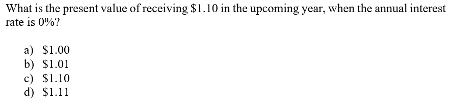 What is the present value of receiving $1.10 in the upcoming year, when the annual interest
rate is 0%?
a) $1.00
b) $1.01
c) $1.10
d) $1.11
