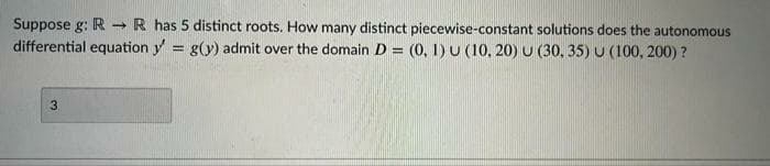 Suppose g: R R has 5 distinct roots. How many distinct piecewise-constant solutions does the autonomous
differential equation y = g(y) admit over the domain D = (0, 1)U (10, 20) U (30, 35) U (100, 200) ?
%3D
