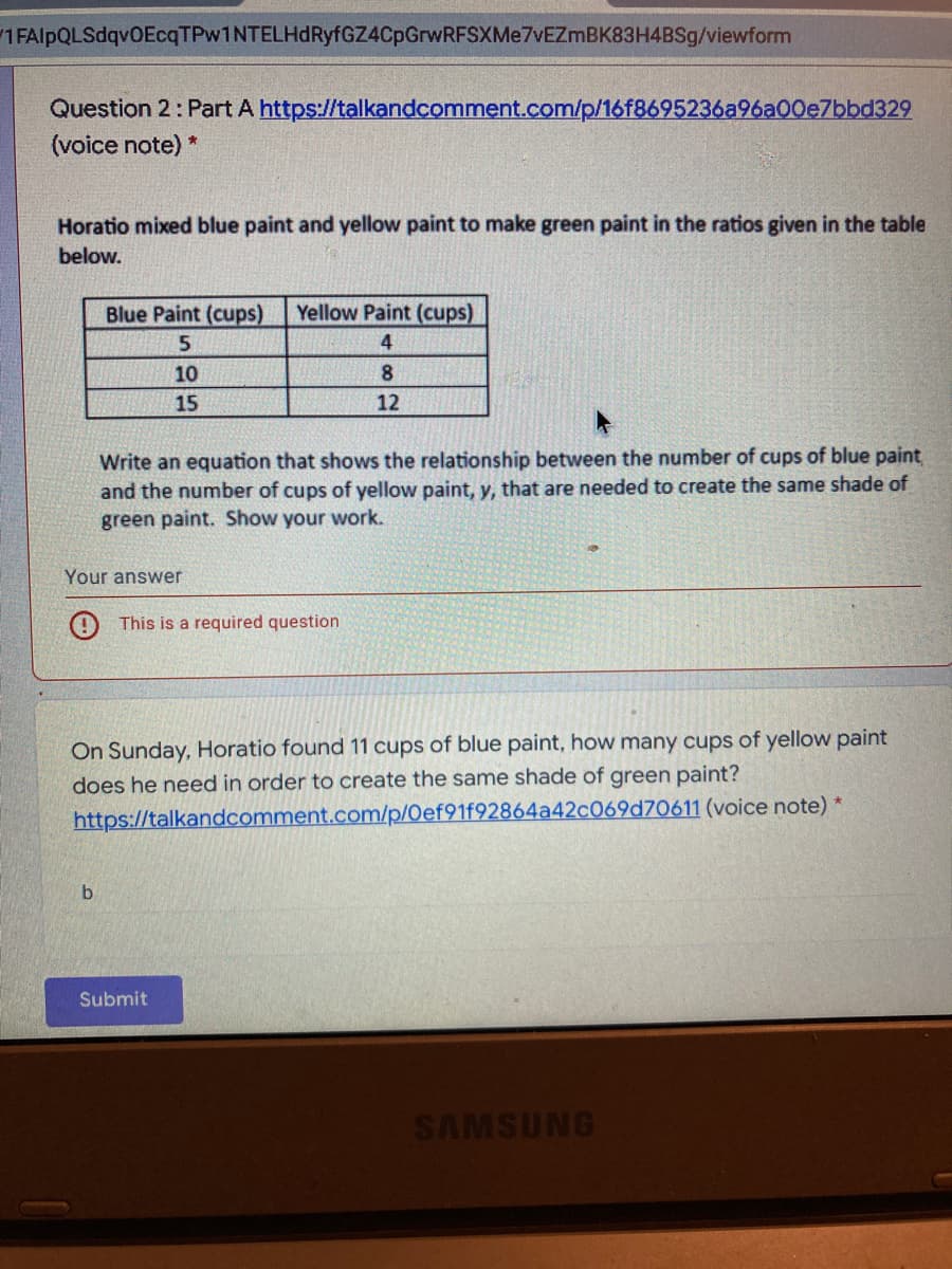 1 FAlpQLSdqvOEcqTPw1NTELHdRyfGZ4CpGrwRFSXMe7vEZmBK83H4BSg/viewform
Question 2: Part A https://talkandcomment.com/p/16f8695236a96a00e7bbd329
(voice note) *
Horatio mixed blue paint and yellow paint to make green paint in the ratios given in the table
below.
Blue Paint (cups)
Yellow Paint (cups)
5
4
10
8.
15
12
Write an equation that shows the relationship between the number of cups of blue paint,
and the number of cups of yellow paint, y, that are needed to create the same shade of
green paint. Show your work.
Your answer
O This is a required question
On Sunday, Horatio found 11 cups of blue paint, how many cups of yellow paint
does he need in order to create the same shade of green paint?
https://talkandcomment.com/p/Oef91f92864a42c069d70611 (voice note) *
b.
Submit
SAMSUNG
