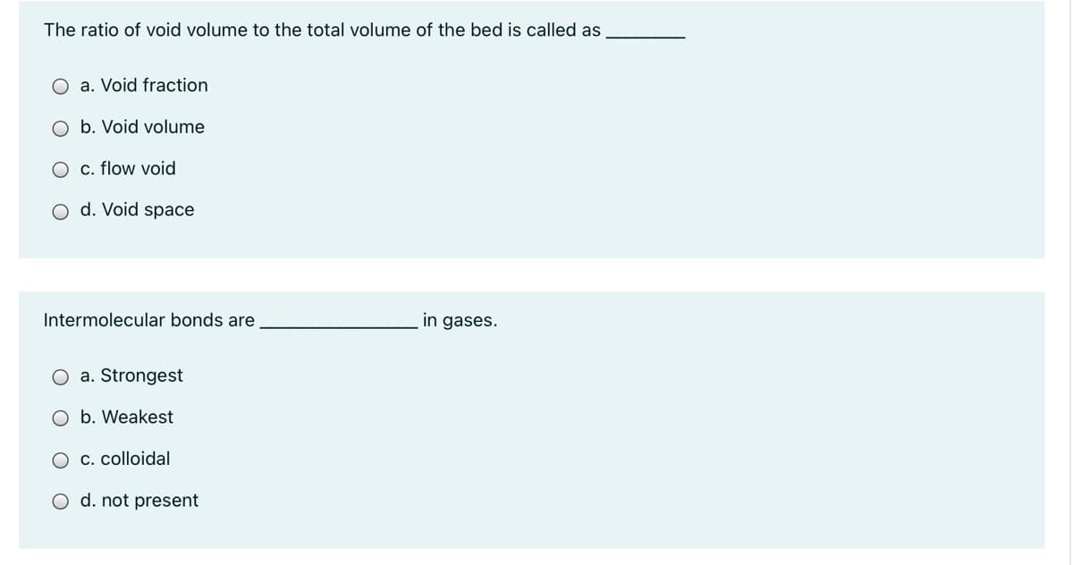 The ratio of void volume to the total volume of the bed is called as
O a. Void fraction
O b. Void volume
O c. flow void
O d. Void space
Intermolecular bonds are
in gases.
O a. Strongest
O b. Weakest
O c. colloidal
O d. not present
