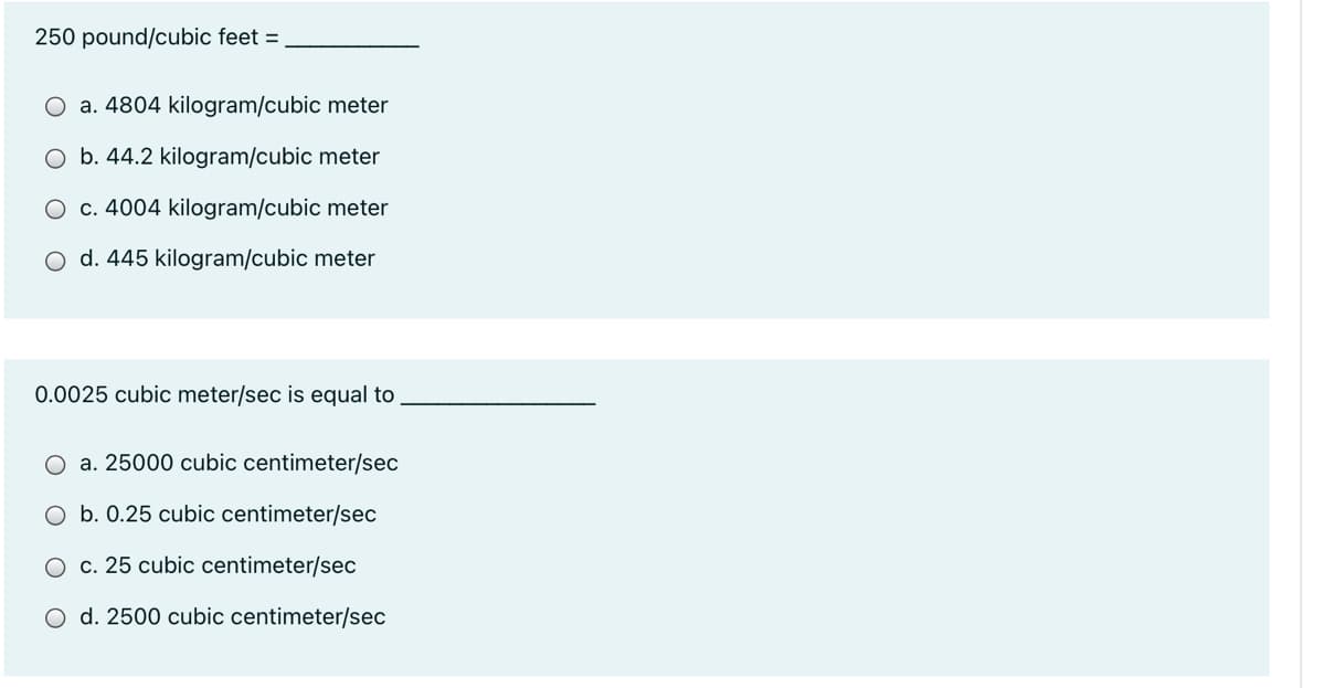 250 pound/cubic feet =
a. 4804 kilogram/cubic meter
O b. 44.2 kilogram/cubic meter
O c. 4004 kilogram/cubic meter
O d. 445 kilogram/cubic meter
0.0025 cubic meter/sec is equal to
O a. 25000 cubic centimeter/sec
b. 0.25 cubic centimeter/sec
c. 25 cubic centimeter/sec
O d. 2500 cubic centimeter/sec
