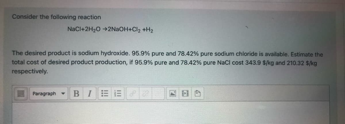 Consider the following reaction
NaCl+2H20 →2NAOH+Cl2 +H2
The desired product is sodium hydroxide. 95.9% pure and 78.42% pure sodium chloride is available. Estimate the
total cost of desired product production, if 95.9% pure and 78.42% pure NaCl cost 343.9 $/kg and 210.32 $/kg
respectively.
Paragraph -
BI
!!!
