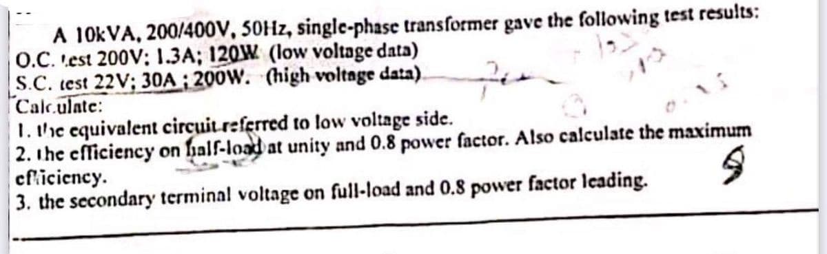 A 10KVA, 200/400V, 50Hz, single-phase transformer gave the following test results:
O.C. Lest 200V; 1.3A; 120W (low voltage data)
S.C. test 22V; 30A; 200W. (high voltage data).
Calculate:
1. the equivalent circuit referred to low voltage side.
2. the efficiency on half-load at unity and 0.8 power factor. Also calculate the maximum
efficiency.
9
3. the secondary terminal voltage on full-load and 0.8 power factor leading.