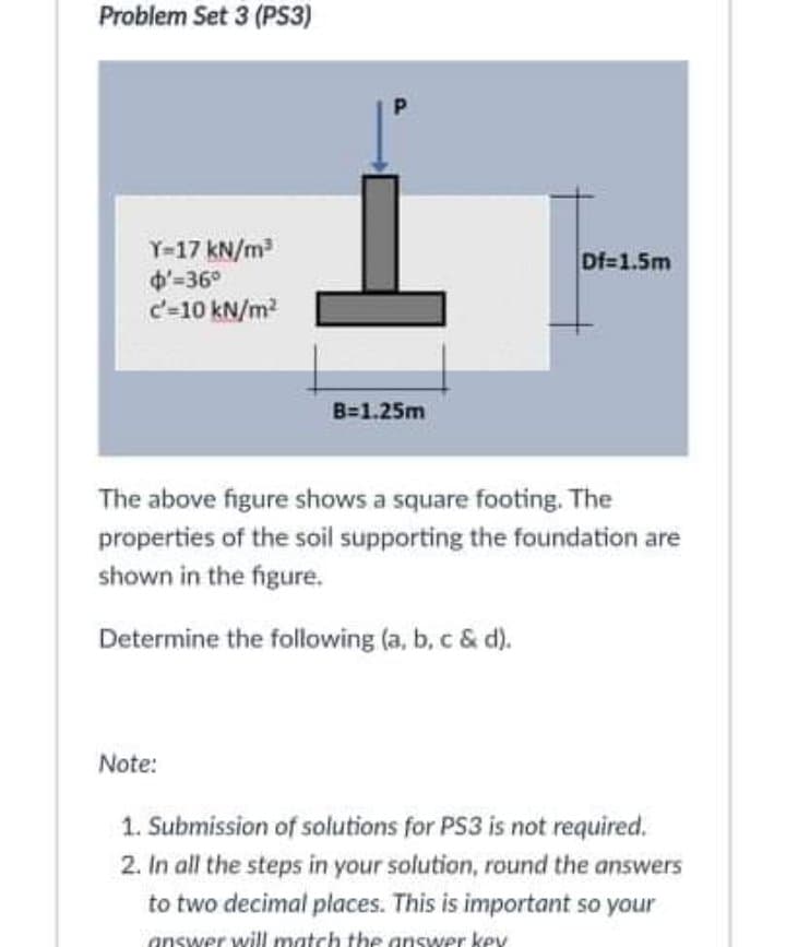 Problem Set 3 (PS3)
Y-17 kN/m
d-36°
c'-10 kN/m?
Df=1.5m
B=1.25m
The above figure shows a square footing. The
properties of the soil supporting the foundation are
shown in the figure.
Determine the following (a, b, c & d).
Note:
1. Submission of solutions for PS3 is not required.
2. In all the steps in your solution, round the answers
to two decimal places. This is important so your
answer will match the answer key
