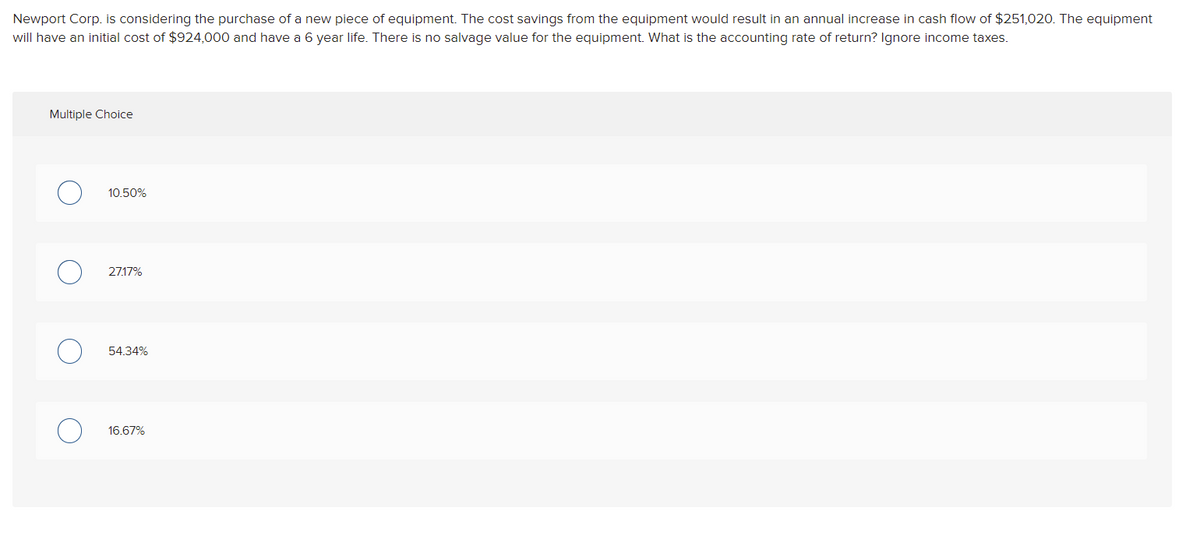 Newport Corp. is considering the purchase of a new piece of equipment. The cost savings from the equipment would result in an annual increase in cash flow of $251,020. The equipment
will have an initial cost of $924,000 and have a 6 year life. There is no salvage value for the equipment. What is the accounting rate of return? Ignore income taxes.
Multiple Choice
10.50%
27.17%
54.34%
16.67%
