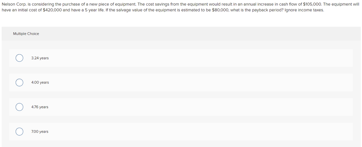 Nelson Corp. is considering the purchase of a new piece of equipment. The cost savings from the equipment would result in an annual increase in cash flow of $105,000. The equipment will
have an initial cost of $420,000 and have a 5 year life. If the salvage value of the equipment is estimated to be $80,000, what is the payback period? Ignore income taxes.
Multiple Choice
3.24 years
4.00 years
4.76 years
7.00 years
