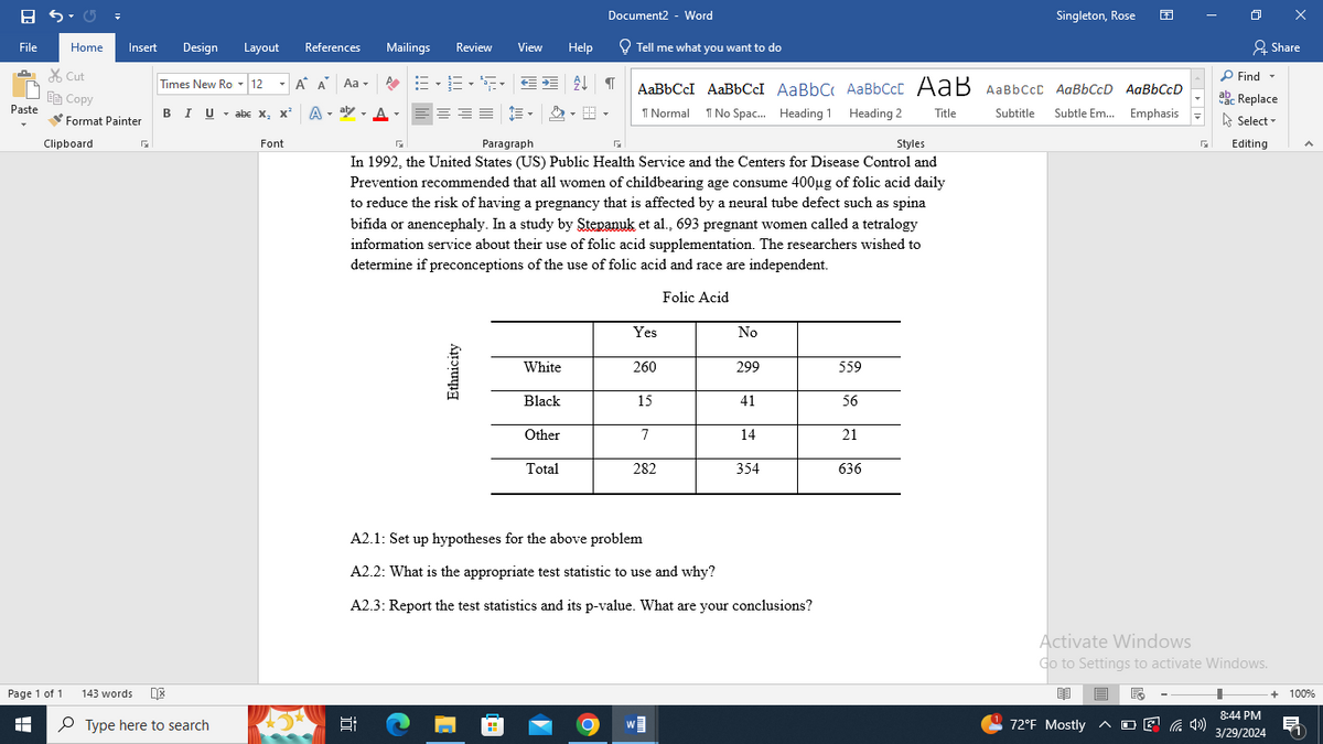 8 5-
Document2 - Word
Singleton, Rose
File
Home Insert
Design Layout
References
Mailings
Review View
Help
Tell me what you want to do
Share
Cut
Copy
Times New Ro▾12
Paste
BIU abc x, x²
Α΄ Α
A
Aa▾
E
AaBbCcl AaBbCc AaBbC AaBbCct AaB AaBbCct AaBbCcD AaBbCcD
Find ▾
ab
ac Replace
Format Painter
Clipboard
Font
Paragraph
K
1 Normal No Spac... Heading 1 Heading 2 Title
In 1992, the United States (US) Public Health Service and the Centers for Disease Control and
Prevention recommended that all women of childbearing age consume 400μg of folic acid daily
to reduce the risk of having a pregnancy that is affected by a neural tube defect such as spina
bifida or anencephaly. In a study by Stepanuk et al., 693 pregnant women called a tetralogy
information service about their use of folic acid supplementation. The researchers wished to
determine if preconceptions of the use of folic acid and race are independent.
Subtitle
Subtle Em... Emphasis
Select
Styles
Editing
Page 1 of 1
H
143 words
Type here to search
Ethnicity
Folic Acid
Yes
No
White
260
299
559
Black
15
41
56
Other
7
14
21
Total
282
354
636
A2.1: Set up hypotheses for the above problem
A2.2: What is the appropriate test statistic to use and why?
A2.3: Report the test statistics and its p-value. What are your conclusions?
近
Activate Windows
Go to Settings to activate Windows.
+ 100%
72°F Mostly ^
(4)
8:44 PM
3/29/2024