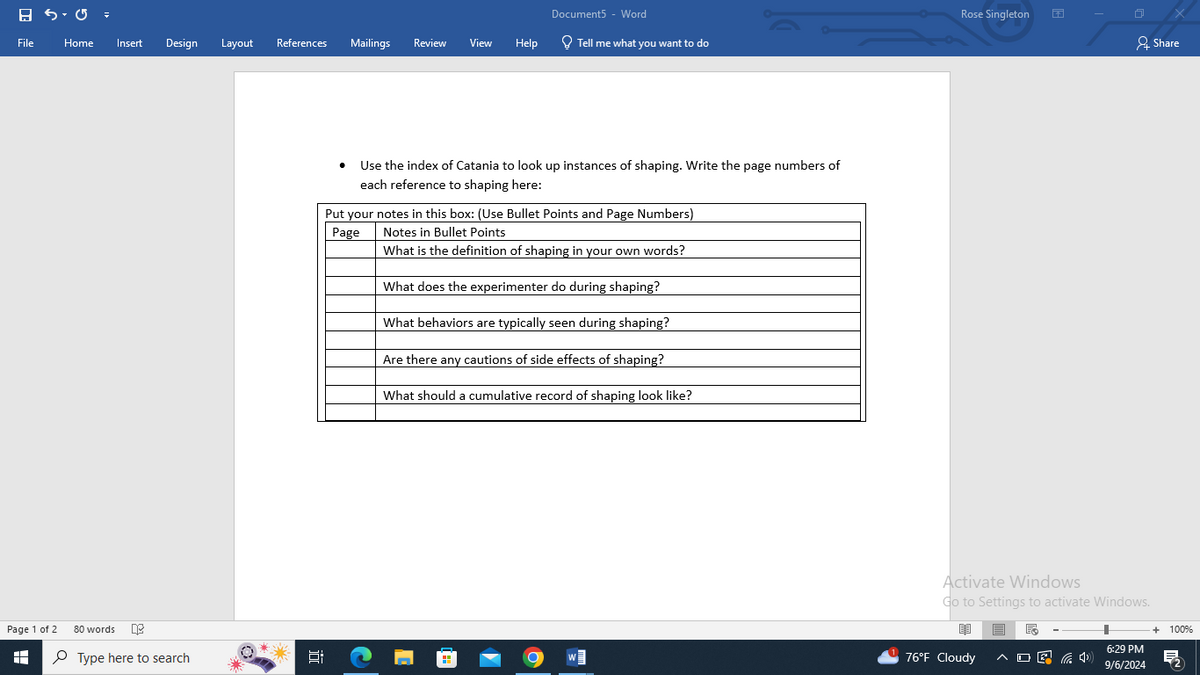 Document5 - Word
Rose Singleton
File
Home
Insert
Design
Layout
References
Mailings Review
View Help
Tell me what you want to do
Share
Page 1 of 2
H
80 words
Type here to search
• Use the index of Catania to look up instances of shaping. Write the page numbers of
each reference to shaping here:
Put your notes in this box: (Use Bullet Points and Page Numbers)
Notes in Bullet Points
Page
What is the definition of shaping in your own words?
What does the experimenter do during shaping?
近
What behaviors are typically seen during shaping?
Are there any cautions of side effects of shaping?
What should a cumulative record of shaping look like?
Activate Windows
Go to Settings to activate Windows.
闈
76°F Cloudy
6:29 PM
9/6/2024
+ 100%