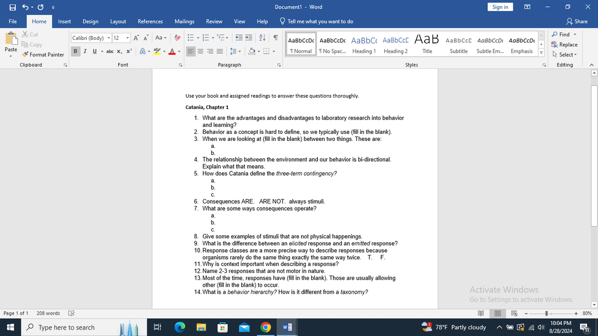 Document1 - Word
Sign in
File
Home
Insert Design Layout References
Mailings
Review
View
Help
Tell me what you want to do
Share
✗Cut
Copy
Calibri (Body) 12
Α' Α' Aa▾
AaBbCcDc AaBbCcDc AaBbC AaBbCct AaB AaBbCcL AaBbCcD AaBbCcDi
Find ▾
ab
ac Replace
Paste
BIU ▼ abc X2 X² A
↑ Normal No Spac... Heading 1 Heading 2 Title
Subtitle
Subtle Em... Emphasis
Select▾
Format Painter
Clipboard
Font
Paragraph
☑
Styles
Editing
Page 1 of 1
H
208 words
Type here to search
Use your book and assigned readings to answer these questions thoroughly.
Catania, Chapter 1
1. What are the advantages and disadvantages to laboratory research into behavior
and learning?
2. Behavior as a concept is hard to define, so we typically use (fill in the blank).
3. When we are looking at (fill in the blank) between two things. These are:
a.
b.
4. The relationship between the environment and our behavior is bi-directional.
Explain what that means.
5. How does Catania define the three-term contingency?
a.
b.
C.
6. Consequences ARE. ARE NOT. always stimuli.
7. What are some ways consequences operate?
a.
b.
C.
8. Give some examples of stimuli that are not physical happenings.
9. What is the difference between an elicited response and an emitted response?
10. Response classes are a more precise way to describe responses because
organisms rarely do the same thing exactly the same way twice. T. F.
11. Why is context important when describing a response?
12. Name 2-3 responses that are not motor in nature.
13. Most of the time, responses have (fill in the blank). Those are usually allowing
other (fill in the blank) to occur.
14. What is a behavior hierarchy? How is it different from a taxonomy?
近
Activate Windows
Go to Settings to activate Windows.
+ 80%
78°F Partly cloudy
后
10:04 PM
8/28/2024
易