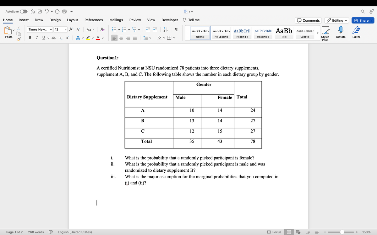 AutoSave
Home Insert Draw Design Layout
Paste
In
Page 1 of 2
Times New... V 12 v
B I U
A A Aav
ab x₂x² A
References Mailings
V
268 words X English (United States)
Po
V
i.
ii.
Review View Developer
iii.
V
A
← * A↓
Dietary Supplement
B
V
C
Question1:
A certified Nutritionist at NSU randomized 78 patients into three dietary supplements,
supplement A, B, and C. The following table shows the number in each dietary group by gender.
Total
rv
Male
Tell me
AaBbCcDdE
Normal
10
13
12
35
AaBbCcDdE
No Spacing
Gender
Female Total
14
14
AaBb CcD AaBbCcDdE AaBb AaBbCcDdEe
Heading 1
Heading 2
Subtitle
15
43
24
27
27
78
What is the probability that a randomly picked participant is female?
What is the probability that a randomly picked participant is male and was
randomized to dietary supplement B?
What is the major assumption for the marginal probabilities that you computed in
(i) and (ii)?
D
Focus
Comments
Title
E
Styles
Pane
I
Editing
Dictate
Share ✔
Editor
+ 150%