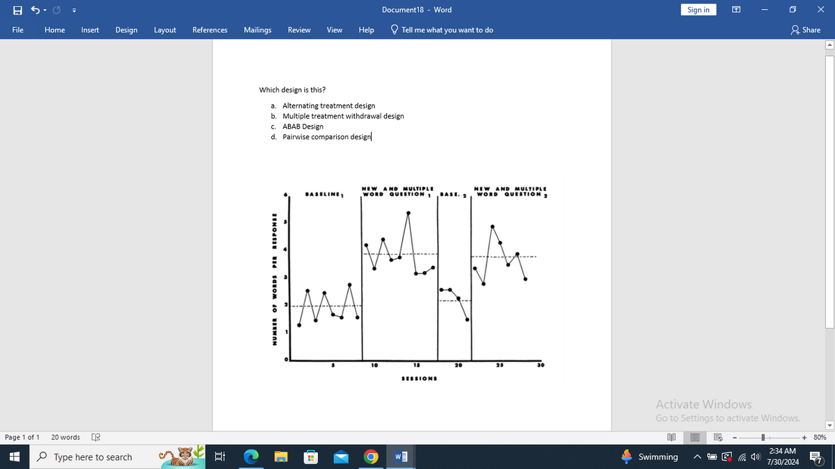 日
Document18 - Word
Sign in
File
Home Insert
Design Layout
References
Mailings
Review View
Help
Tell me what you want to do
Share
Page 1 of 1
H
20 words
Type here to search
近
Which design is this?
a. Alternating treatment design
b. Multiple treatment withdrawal design
c. ABAB Design
d. Pairwise comparison design|
NUMBER OF WORDS PER RESPONSE
BASELINE
NEW AND MULTIPLE
WORD QUESTION 1
NEW AND MULTIPLE
WORD QUESTION 2
10
15
25
30
SESSIONS
Activate Windows
Go to Settings to activate Windows.
Swimming
+ 80%
2:34 AM
后
E
7/30/2024