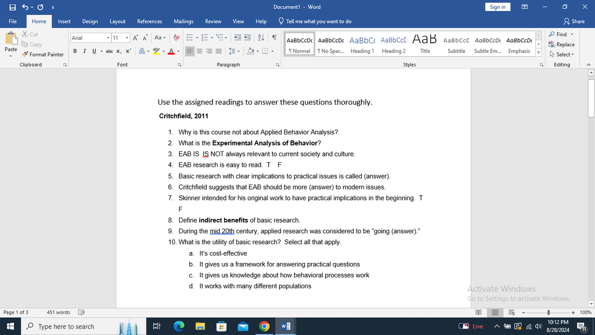 Document1 - Word
Sign in
File
Home
Insert
Design
Layout References
Mailings
Review View
Help
Tell me what you want to do
Share
✗Cut
Arial
11
Α΄ Α Aa▾
AaBbCcDc AaBbCcDc AaBbC AaBbCct AaB AaBbCcL AaBbCcD AaBbCcDi
Find ▾
ab
ac Replace
Copy
Paste
BIU ▼abe X2 X
A
↑ Normal No Spac... Heading 1 Heading 2 Title
Subtitle
Subtle Em... Emphasis
Format Painter
Clipboard
Font
Paragraph
☑
Styles
Select▾
Editing
Page 1 of 3
H
451 words
Type here to search
¢] [
Use the assigned readings to answer these questions thoroughly.
Critchfield, 2011
1. Why is this course not about Applied Behavior Analysis?
2. What is the Experimental Analysis of Behavior?
3. EAB IS IS NOT always relevant to current society and culture.
4. EAB research is easy to read. T F
5. Basic research with clear implications to practical issues is called (answer).
6. Critchfield suggests that EAB should be more (answer) to modern issues.
7. Skinner intended for his original work to have practical implications in the beginning. T
F
8. Define indirect benefits of basic research.
9. During the mid 20th century, applied research was considered to be "going (answer)."
10. What is the utility of basic research? Select all that apply.
a. It's cost-effective
b. It gives us a framework for answering practical questions
c. It gives us knowledge about how behavioral processes work
d. It works with many different populations
Activate Windows
Go to Settings to activate Windows.
+ 100%
Live
后
10:12 PM
8/28/2024