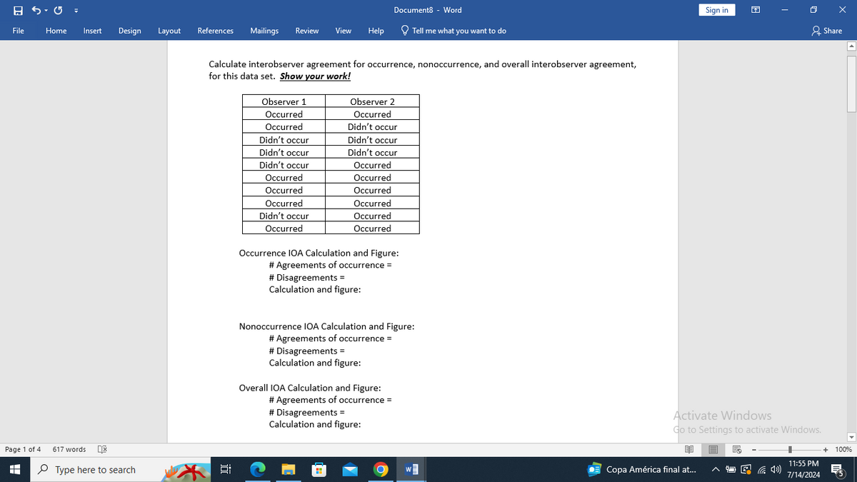 Document8 - Word
File
Home
Insert
Design
Layout
References Mailings Review View
Help
Tell me what you want to do
Page 1 of 4
H
617 words
Type here to search
Calculate interobserver agreement for occurrence, nonoccurrence, and overall interobserver agreement,
for this data set. Show your work!
Observer 1
Occurred
Observer 2
Occurred
Occurred
Didn't occur
Didn't occur
Didn't occur
Didn't occur
Didn't occur
Didn't occur
Occurred
Occurred
Occurred
Occurred
Occurred
Occurred
Occurred
Didn't occur
Occurred
Occurred
Occurred
Occurrence IOA Calculation and Figure:
# Agreements of occurrence =
# Disagreements =
Calculation and figure:
Nonoccurrence IOA Calculation and Figure:
# Agreements of occurrence =
# Disagreements =
Calculation and figure:
Overall IOA Calculation and Figure:
# Agreements of occurrence =
# Disagreements =
Calculation and figure:
近
Sign in
Share
Activate Windows
Go to Settings to activate Windows.
+ 100%
Copa América final at...
11:55 PM
7/14/2024