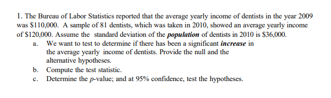 1. The Bureau of Labor Statistics reported that the average yearly income of dentists in the year 2009
was $110,000. A sample of 81 dentists, which was taken in 2010, showed an average yearly income
of $120,000. Assume the standard deviation of the population of dentists in 2010 is $36,000.
a. We want to test to determine if there has been a significant increase in
the average yearly income of dentists. Provide the null and the
alternative hypotheses.
b. Compute the test statistic.
c. Determine the p-value; and at 95% confidence, test the hypotheses.
