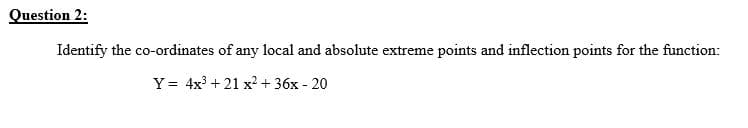 Question 2:
Identify the co-ordinates of any local and absolute extreme points and inflection points for the function:
Y = 4x3 + 21 x2 + 36x - 20
