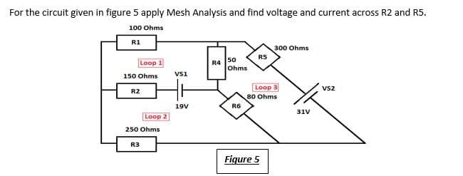 For the circuit given in figure 5 apply Mesh Analysis and find voltage and current across R2 and R5.
100 Ohms
R1
300 Ohms
R5
Loop 1
R4
50
Ohms
150 Ohms
vsi
Loop 3
80 Ohms
Vs2
R2
19V
R6
31V
Loop 2
250 Ohms
R3
Figure 5
