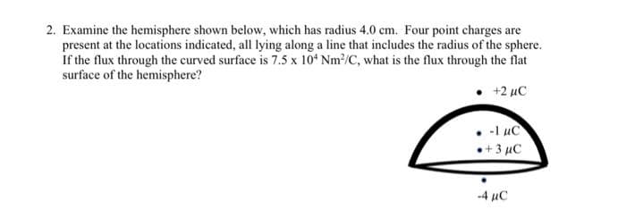 2. Examine the hemisphere shown below, which has radius 4.0 cm. Four point charges are
present at the locations indicated, all lying along a line that includes the radius of the sphere.
If the flux through the curved surface is 7.5 x 10* Nm/C, what is the flux through the flat
surface of the hemisphere?
+2 μC
-1 uC
•+3 µC
-4 µC
