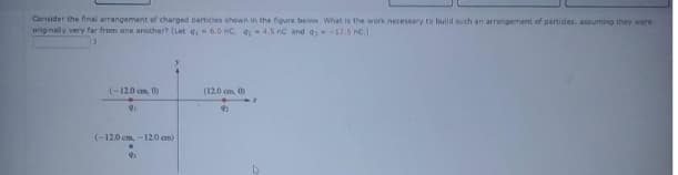 Consider the fnal arrangement of charged particies shown in the figure below. What is the work necessary to build such an arrangement of partides, assuming they were
orignally very far from one another? (Let q 6.0 nC. q-4.5 nC and q-17.5 nc.)
(-12.0 cm. 0)
(12.0 cm, 0)
92
(-12.0 cm, - 120 em)
