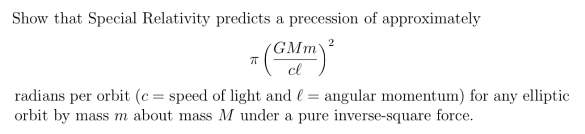 Show that Special Relativity predicts a precession of approximately
GMm
cl
radians per orbit (c= speed of light and l = angular momentum) for any elliptic
orbit by mass m about mass M under a pure inverse-square force.
