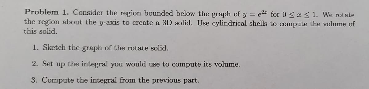 Problem 1. Consider the region bounded below the graph of y = e2* for 0 < x < 1. We rotate
the region about the y-axis to create a 3D solid. Use cylindrical shells to compute the volume of
this solid.
1. Sketch the graph of the rotate solid.
2. Set up the integral you would use to compute its volume.
3. Compute the integral from the previous part.
