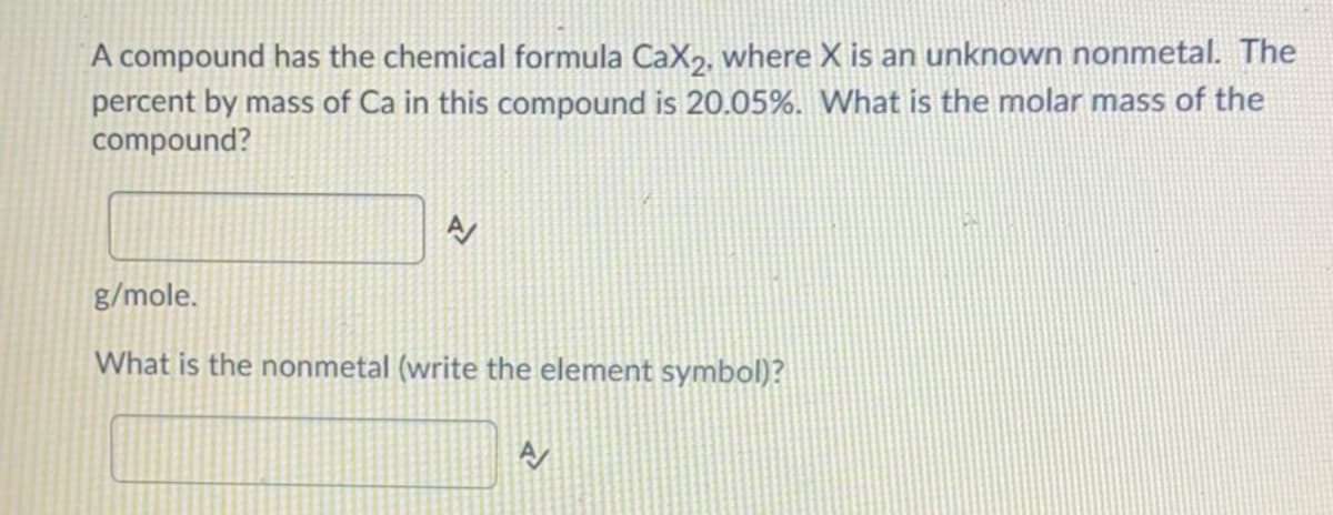 A compound has the chemical formula CaX2, where X is an unknown nonmetal. The
percent by mass of Ca in this compound is 20.05%. What is the molar mass of the
compound?
g/mole.
What is the nonmetal (write the element symbol)?
