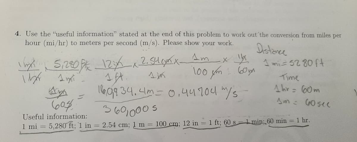 4. Use the "useful information" stated at the end of this problem to work out'the conversion from miles per
hour (mi/hr) to meters per second (m/s). Please show your work.
Distence
Am
12 x2.54mx-
1 mi= 52 80 ft
Time
609 34.4m= 0,44904 m/s
Ahr = (60m
%D
Am 60sec
3601000 s
Useful information:
5,280 ft; 1 in = 2.54 cm; 1 m =
100 cm; 12 in = 1 ft; 60 s-1 min; 60 min = 1 hr.
1 mi =
