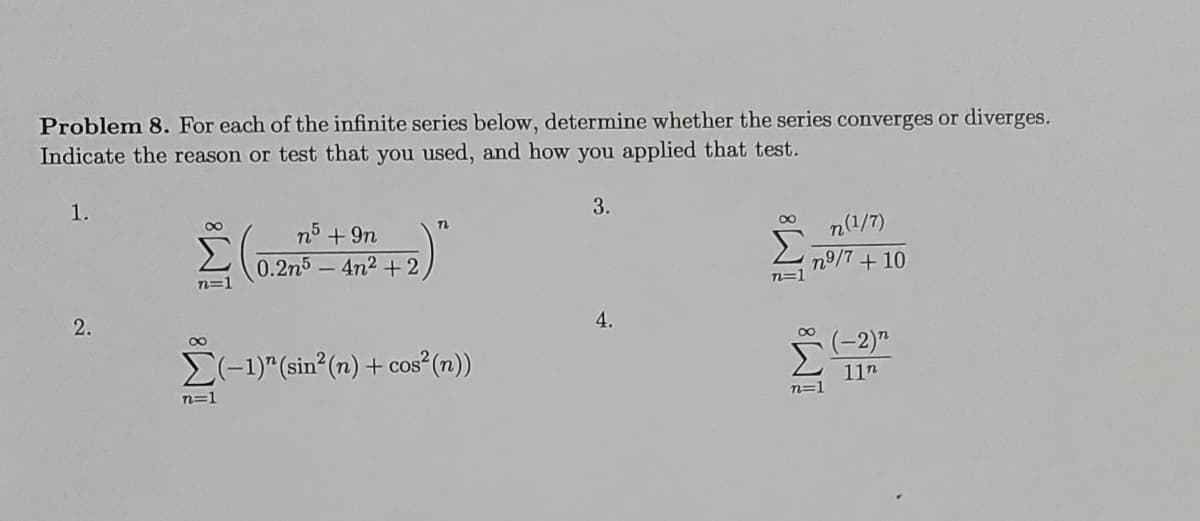 Problem 8. For each of the infinite series below, determine whether the series converges or diverges.
Indicate the reason or test that you used, and how you applied that test.
1.
3.
n5 + 9n
n(1/7)
0.2n5 - 4n2 + 2
n9/7+10
n=1
4.
(-1)" (sin (n) + cos²(n))
(-2)"
11n
n=1
n=1
2.
