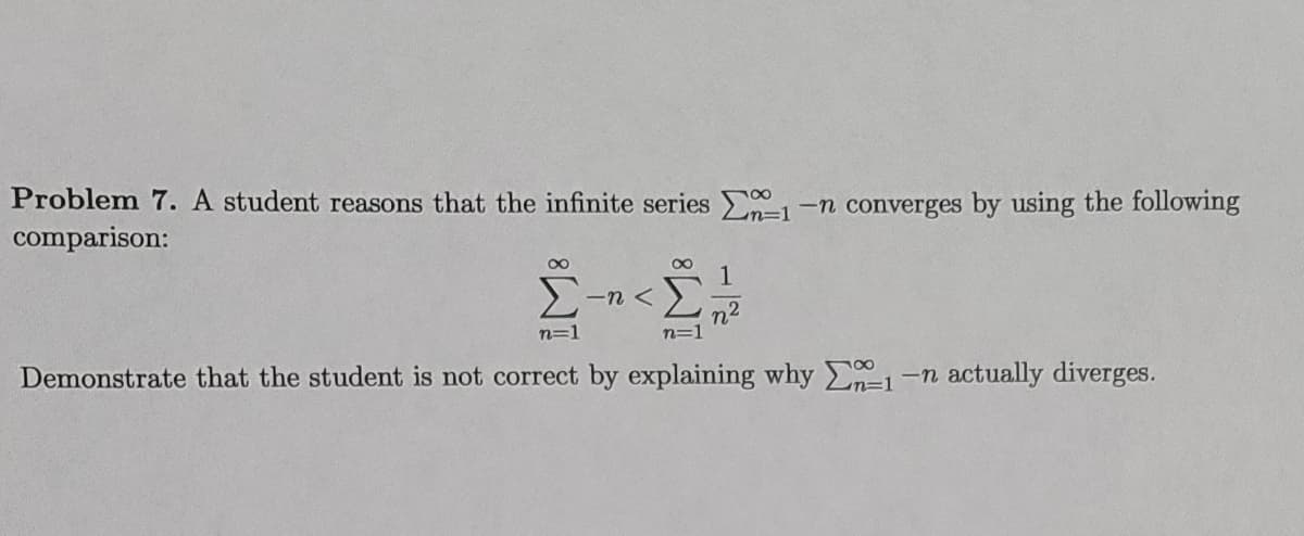 Problem 7. A student reasons that the infinite series -n converges by using the following
comparison:
n%=D1
00
1
-n <
n2
n=1
n=1
Demonstrate that the student is not correct by explaining why 1-n actually diverges.
