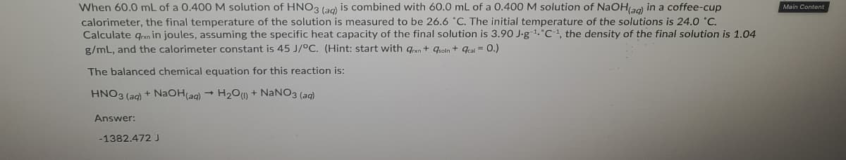 When 60.0 mL of a 0.400 M solution of HNO3 (ag) is combined with 60.0 mL of a 0.400 M solution of NaOHa0) in a coffee-cup
calorimeter, the final temperature of the solution is measured to be 26.6 °C. The initial temperature of the solutions is 24.0 °C.
Calculate qran in joules, assuming the specific heat capacity of the final solution is 3.90 J-g1.°C, the density of the final solution is 1.04
g/mL, and the calorimeter constant is 45 J/°C. (Hint: start with gan + qeoln + qeai = 0.)
Main Content
The balanced chemical equation for this reaction is:
HNO3 (ag) + NaOH(ag) → H2O) + NANO3 (ag)
Answer:
-1382.472 J
