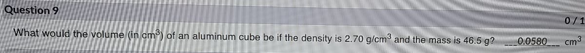 Question 9
0/1
What would the volume (in cm) of an aluminum cube be if the density is 2.70 g/cm3 and the mass is 46.5 g?
0.0580
cm3
