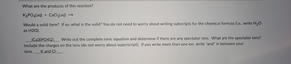 What are the products of this reaction?
K3PO4(aq) + CaCl2(aq) →
Would a solid form? If so, what is the solid? You do not need to worry about writing subscripts for the chemical formula (i.e., write H,0
as H2O).
(Ca3(PO4)2)__ Write out the complete ionic equation and determine if there are any spectator ions. What are the spectator ions?
Include the charges on the ions (do not worry about superscript). If you write more than one ion, write "and" in between your
ions. K and Cl-

