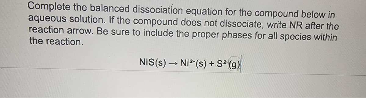 Complete the balanced dissociation equation for the compound below in
aqueous solution. If the compound does not dissociate, write NR after the
reaction arrow. Be sure to include the proper phases for all species within
the reaction.
NiS(s) → Ni²+(s) + S² (g)