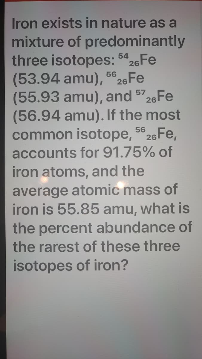 Iron exists in nature as a
mixture of predominantly
three isotopes: 5426FE
(53.94 amu), 5e26Fe
(55.93 amu), and 5726FE
(56.94 amu). If the most
common isotope, 5 26FE,
accounts for 91.75% of
iron atoms, and the
average atomic mass of
iron is 55.85 amu, what is
the percent abundance of
the rarest of these three
isotopes of iron?
