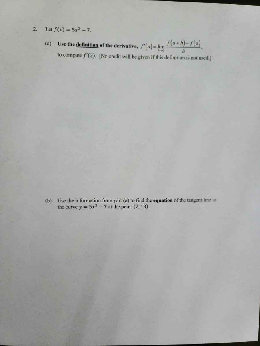 ## Calculus Problem on Derivatives and Tangents

### Problem Statement:

2. Let \( f(x) = 5x^2 - 7 \).

   (a) **Use the definition of the derivative**, \( f'(a) = \lim_{{h \to 0}} \frac{{f(a+h) - f(a)}}{h} \), to compute \( f'(2) \). [No credit will be given if this definition is not used.]

   (b) **Use the information from part (a)** to find the **equation of the tangent line** to the curve \( y = 5x^2 - 7 \) at the point (2, 13).