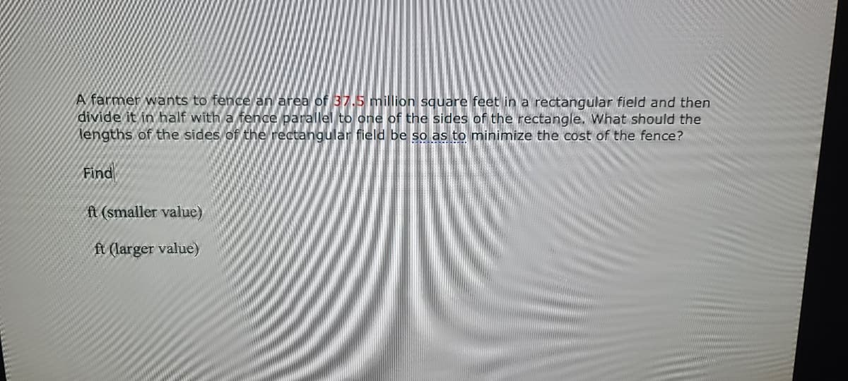 A farmer wants to fence an area of 37.5 million square feet in a rectangular field and then
divide it in half with a fence parallel to one of the sides of the rectangle. What should the
lengths of the sides of the rectangular field be so as to minimize the cost of the fence?
Find
ft (smaller value)
ft (larger value)
