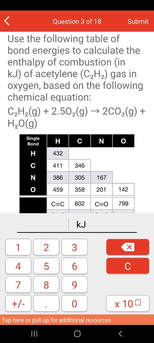 Question 3 of 18
Submit
Use the following table of
bond energies to calculate the
enthalpy of combustion (in
kJ) of acetylene (C,H2) gas in
oxygen, based on the following
chemical equation:
C,H2(g) + 2.50,(g) → 2C0,(g) +
H,0(g)
Single
H
N
Bond
H
432
C
411
346
N
386
305
167
459
358
201
142
C=C
602
C=O
799
kJ
1
2
4
5
C
7
8
9
+/-
x 100
Tap here or pull up for additional resources
3.
