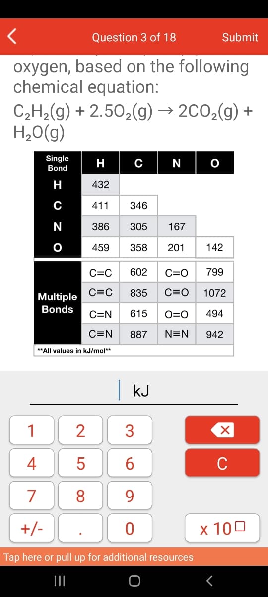 Question 3 of 18
Submit
oxygen, based on the following
chemical equation:
C,H2(g) + 2.50,(g) → 2C0,(g) +
H,0(g)
Single
Bond
H
N
H
432
C
411
346
386
305
167
459
358
201
142
C=C
602
C=O
799
C=C
835
C=0
1072
Multiple
Bonds
C=N
615
O=0
494
C=N
887
N=N
942
**All values in kJ/mol**
kJ
1
2
4
5
C
7
8
9
+/-
x 100
Tap here or pull up for additional resources
3.
