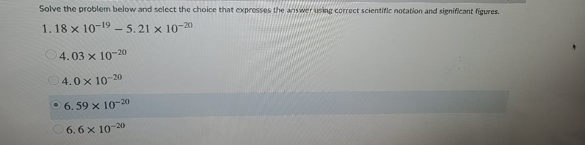 Solve the problem below and select the choice that expresses the answer using correct scientific notation and significant figures.
1. 18 × 10-19 – 5.21 x 10-
-20
4.03 x 10-20
O4.0x 10-20
0 6.59 x 10-20
O 6.6x 10-20
