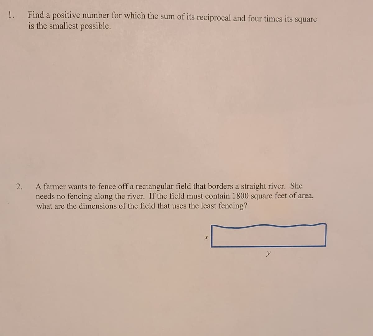 1. Find a positive number for which the sum of its reciprocal and four times its square
is the smallest possible.
A farmer wants to fence off a rectangular field that borders a straight river. She
needs no fencing along the river. If the field must contain 1800 square feet of area,
what are the dimensions of the field that uses the least fencing?
y
2.
