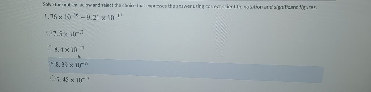 Solve the problem below and select the choice that expresses the answer using correct scientific notation and significant figures.
1.76 x 10-16 - 9.21 x 10-17
7.5x 10-17
O8.4 x 10-17
0 8. 39 x 10-17
O7.45 x 10-17
