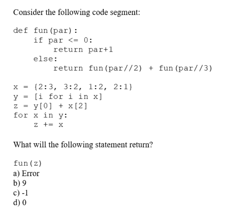 Consider the following code segment:
def fun (par):
X =
HNK
=
=
if par <= 0:
return par+1
return fun (par//2) + fun (par//3)
else:
{2:3, 3:2, 1:2, 2:1}
[i for i in x]
y [0] + x [2]
for x in y:
z += X
What will the following statement return?
fun (z)
a) Error
b) 9
c) -1
d) 0