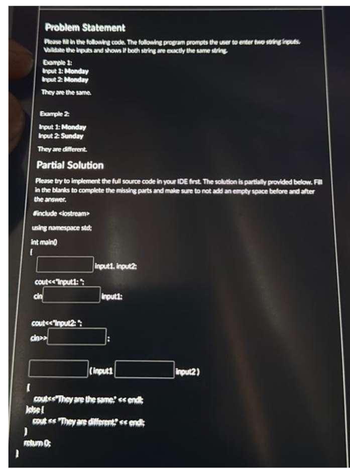(
Problem Statement
Please fill in the following code. The following program prompts the user to enter two string inputs.
Validate the inputs and shows if both string are exactly the same string
Example 1:
Input 1: Monday
Input 2: Monday
They are the same.
Example 2:
Input 1: Monday
Input 2: Sunday
They are different.
Partial Solution
Please try to implement the full source code in your IDE first. The solution is partially provided below. Fill
in the blanks to complete the missing parts and make sure to not add an empty space before and after
the answer.
#include <iostream>
using namespace std;
int main
cout<<"Input1:":
cin
cout<<"Input2:
cin>>
input1, input2:
)
return 0;
input1:
(input1
[
coutss They are the same << endl;
Jelse!
coutss They are different? << endl;
input2)