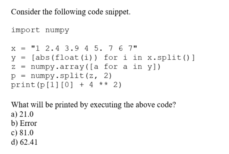 Consider the following code snippet.
import numpy
X = "1 2.4 3.9 4 5. 7 6 7"
y =
[abs (float (i)) for i in x.split()]
numpy.array([a for a in y])
numpy.split(z,
2)
print (p [1] [0] + 4 ** 2)
=
=
What will be printed by executing the above code?
a) 21.0
b) Error
c) 81.0
d) 62.41