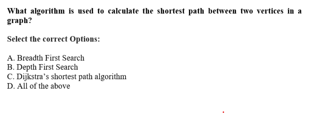 What algorithm is used to calculate the shortest path between two vertices in a
graph?
Select the correct Options:
A. Breadth First Search
B. Depth First Search
C. Dijkstra's shortest path algorithm
D. All of the above