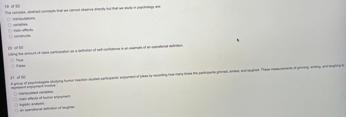 19 of 50
The complex, abstract concepts that we cannot observe directly but that we study in psychology are:
O manipulations.
variables.
main effects.
O constructs.
20 of 50
Using the amount of class participation as a definition of self-confidence is an example of an operational definition.
O True
O False
21 of 50
A group of psychologists studying humor reaction studied participants' enjoyment of jokes by recording how many times the participants grinned, smiled, and laughed. These measurements of grinning, smiling, and laughing to
represent enjoyment involve:
manipulated variables.
main effects of humor enjoyment.
O logistic analysis.
an operational definition of laughter.
